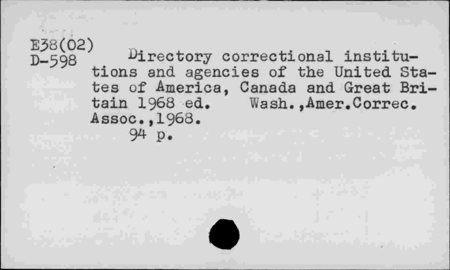 ﻿E38(02)
D-598 directory correctional institutions and agencies of the United States of America, Canada and Great Britain 1968 ed. Wash.,Amer.Correc. Assoc.,1968.
94 P.